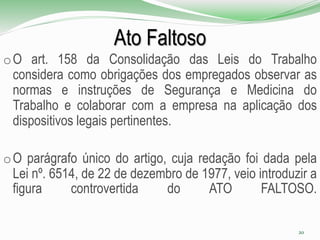 Ato Faltoso
oO art. 158 da Consolidação das Leis do Trabalho
considera como obrigações dos empregados observar as
normas e instruções de Segurança e Medicina do
Trabalho e colaborar com a empresa na aplicação dos
dispositivos legais pertinentes.
oO parágrafo único do artigo, cuja redação foi dada pela
Lei nº. 6514, de 22 de dezembro de 1977, veio introduzir a
figura controvertida do ATO FALTOSO.
20
 