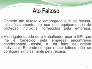 Ato Faltoso
o Comete ato faltoso o empregado que se recusa,
injustificadamente, ao uso dos equipamentos de
proteção individual fornecidos pela empresa.
o A obrigatoriedade de o trabalhador usar o EPI que
lhe é fornecido pela empresa encontra-se
condicionada, assim, a um fator de ordem
individual. Entende-se que o ato faltoso não se
configura simplesmente pela recusa.
21
 