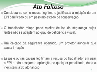 Ato Faltoso
o Considera-se como recusa legítima e justificada a rejeição de um
EPI danificado ou em péssimo estado de conservação.
o O trabalhador míope pode rejeitar óculos de segurança cujas
lentes não se adaptem ao grau de deficiência visual.
o Um calçado de segurança apertado, um protetor auricular que
causa irritação
.
o Essas e outras causas legitimam a recusa do trabalhador em usar
o EPI e não ensejam a aplicação de qualquer penalidade, dada a
inexistência do ato faltoso. 22
 