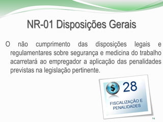 NR-01 Disposições Gerais
O não cumprimento das disposições legais e
regulamentares sobre segurança e medicina do trabalho
acarretará ao empregador a aplicação das penalidades
previstas na legislação pertinente.
24
 