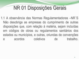 NR 01 Disposições Gerais
1.1 A observância das Normas Regulamentadoras –NR´S
Não desobriga as empresas do cumprimento de outras
disposições que, com relação á matéria, sejam incluídas
em códigos de obras ou regulamentos sanitários dos
estados ou municípios, e outras, oriundas de convenções
e acordos coletivos de trabalho.
4
 
