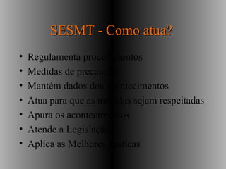 SESMT - Como atua?SESMT - Como atua?
• Regulamenta procedimentos
• Medidas de precaução
• Mantém dados dos acontecimentos
• Atua para que as medidas sejam respeitadas
• Apura os acontecimentos
• Atende a Legislação
• Aplica as Melhores Práticas
 