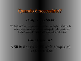 Quando é necessário?Quando é necessário?
- Artigo 4.1 da NR 04:
TODAS as Empresas privadas e públicas, os órgãos públicos da
administração direta e indireta e dos poderes Legislativo e
Judiciário que POSSUEM Empregados Celetistas
Como implantar?
A NR 04 diz o que DEVE ser feito (requisitos)
e não como fazer.
 