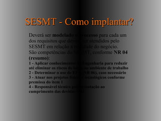 Deverá ser modelado o processo para cada um
dos requisitos que devem ser atendidos pelo
SESMT em relação a realidade do negócio.
São competências do SESMT, conforme NR 04
(resumo):
1 - Aplicar conhecimentos de Engenharia para reduzir
até eliminar os riscos de todos no ambiente de trabalho
2 - Determinar o uso de EPIs (NR 06), caso necessário
3 - Atuar nos projetos físicos e tecnológicos conforme
premissa do item 1
4 - Responsável técnico pela orientação ao
cumprimento das devidas NRs
SESMT - Como implantar?SESMT - Como implantar?
 