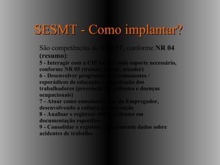 São competências do SESMT, conforme NR 04
(resumo):
5 - Interagir com a CIPA e dar todo suporte necessário,
conforme NR 05 (treinar, apoiar, atender)
6 - Desenvolver programas de permanentes /
esporádicos de educação e capacitação dos
trabalhadores (prevenção de acidentes e doenças
ocupacionais)
7 - Atuar como conscientizador do Empregador,
desenvolvendo a cultura da prevenção
8 - Analisar e registrar todos acidentes em
documentação específica
9 - Consolidar e registrar mensalmente dados sobre
acidentes de trabalho
SESMT - Como implantar?SESMT - Como implantar?
 