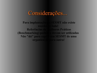 Para implantação do SESMT não existe
receita de bolo!
Referências de Melhores Práticas
(Benchmarking) podem e devem ser utilizadas
Não "dá" para copiar um SESMT de uma
organização para outra!
Considerações...Considerações...
 