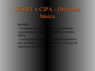 SESMT:
- Composto exclusivamente por profissionais
especialistas em segurança e saúde no trabalho
CIPA:
- Constituída por empregados que desempenham
suas atividades normais e acumulam o serviço de
segurança (geralmente leigos)
SESMT x CIPA - DiferençaSESMT x CIPA - Diferença
básicabásica
 