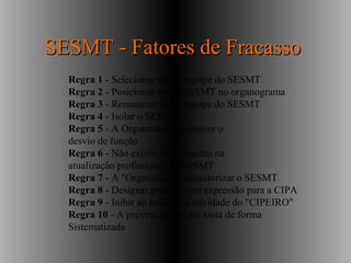 Regra 1 - Selecionar mal a equipe do SESMT
Regra 2 - Posicionar mal o SESMT no organograma
Regra 3 - Remunerar mal a equipe do SESMT
Regra 4 - Isolar o SESMT
Regra 5 - A Organização promover o
desvio de função
Regra 6 - Não existir investimento na
atualização profissional do SESMT
Regra 7 - A "Organização" desautorizar o SESMT
Regra 8 - Designar pessoas sem expressão para a CIPA
Regra 9 - Inibir ao máximo a atividade do "CIPEIRO"
Regra 10 - A prevenção não for vista de forma
Sistematizada
SESMT - Fatores de FracassoSESMT - Fatores de Fracasso
 