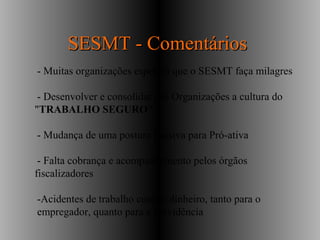 - Muitas organizações esperam que o SESMT faça milagres
- Desenvolver e consolidar nas Organizações a cultura do
"TRABALHO SEGURO“
- Mudança de uma postura Passiva para Pró-ativa
- Falta cobrança e acompanhamento pelos órgãos
fiscalizadores
-Acidentes de trabalho custam dinheiro, tanto para o
empregador, quanto para a previdência
SESMT - ComentáriosSESMT - Comentários
 