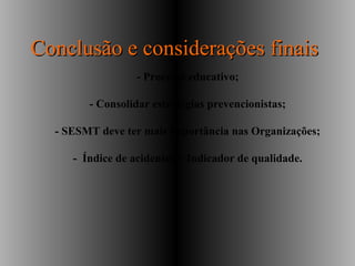 - Processo educativo;
- Consolidar estratégias prevencionistas;
- SESMT deve ter mais importância nas Organizações;
- Índice de acidentes = Indicador de qualidade.
Conclusão e considerações finaisConclusão e considerações finais
 