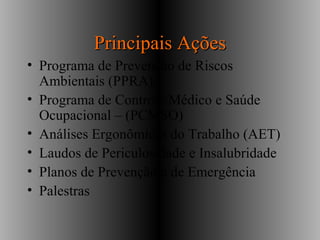 Principais AçõesPrincipais Ações
• Programa de Prevenção de Riscos
Ambientais (PPRA)
• Programa de Controle Médico e Saúde
Ocupacional – (PCMSO)
• Análises Ergonômicas do Trabalho (AET)
• Laudos de Periculosidade e Insalubridade
• Planos de Prevenção e de Emergência
• Palestras
 