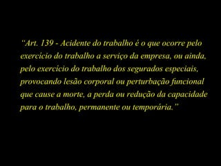 “Art. 139 - Acidente do trabalho é o que ocorre pelo
exercício do trabalho a serviço da empresa, ou ainda,
pelo exercício do trabalho dos segurados especiais,
provocando lesão corporal ou perturbação funcional
que cause a morte, a perda ou redução da capacidade
para o trabalho, permanente ou temporária.”
 