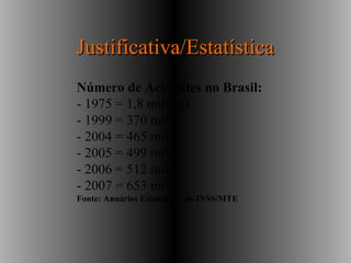 Justificativa/EstatísticaJustificativa/Estatística
Número de Acidentes no Brasil:
- 1975 = 1,8 milhões
- 1999 = 370 mil
- 2004 = 465 mil
- 2005 = 499 mil
- 2006 = 512 mil
- 2007 = 653 mil
Fonte: Anuários Estatísticos do INSS/MTE
 