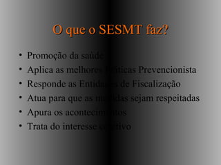 O que o SESMT faz?O que o SESMT faz?
• Promoção da saúde
• Aplica as melhores Práticas Prevencionista
• Responde as Entidades de Fiscalização
• Atua para que as medidas sejam respeitadas
• Apura os acontecimentos
• Trata do interesse coletivo
 