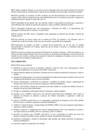 5.8 É vedada a dispensa arbitrária ou sem justa causa do empregado eleito para cargo de direção de Comissões
Internas de Prevenção de Acidentes desde o registro de sua candidatura até um ano após o final de seu mandato.

5.9 Serão garantidas aos membros da CIPA condições que não descaracterizem suas atividades normais na
empresa, sendo vedada a transferência para outro estabelecimento sem a sua anuência, ressalvado o disposto nos
parágrafos primeiro e segundo do artigo 469, da CLT.

5.10 O empregador deverá garantir que seus indicados tenham a representação necessária para a discussão e
encaminhamento das soluções de questões de segurança e saúde no trabalho analisadas na CIPA.

5.11 O empregador designará entre seus representantes o Presidente da CIPA, e os representantes dos
empregados escolherão entre os titulares o vice-presidente.

5.12 Os membros da CIPA, eleitos e designados serão, empossados no primeiro dia útil após o término do
mandato anterior.

5.13 Será indicado, de comum acordo com os membros da CIPA, um secretário e seu substituto, entre os
componentes ou não da comissão, sendo neste caso necessária a concordância do empregador.

5.14 Empossados os membros da CIPA, a empresa deverá protocolizar, em até dez dias, na unidade
descentralizada do Ministério do Trabalho, cópias das atas de eleição e de posse e o calendário anual das
reuniões ordinárias.

5.15 Protocolizada na unidade descentralizada do Ministério do Trabalho e Emprego, a CIPA não poderá ter seu
número de representantes reduzido, bem como não poderá ser desativada pelo empregador, antes do término do
mandato de seus membros, ainda que haja redução do número de empregados da empresa, exceto no caso de
encerramento das atividades do estabelecimento.

DAS ATRIBUIÇÕES

5.16 A CIPA terá por atribuição:
a) identificar os riscos do processo de trabalho, e elaborar o mapa de riscos, com a participação do maior
   número de trabalhadores, com assessoria do SESMT, onde houver;
b) elaborar plano de trabalho que possibilite a ação preventiva na solução de problemas de segurança e saúde no
   trabalho;
c) participar da implementação e do controle da qualidade das medidas de prevenção necessárias, bem como da
   avaliação das prioridades de ação nos locais de trabalho;
d) realizar, periodicamente, verificações nos ambientes e condições de trabalho visando a identificação de
   situações que venham a trazer riscos para a segurança e saúde dos trabalhadores;
e) realizar, a cada reunião, avaliação do cumprimento das metas fixadas em seu plano de trabalho e discutir as
   situações de risco que foram identificadas;
f) divulgar aos trabalhadores informações relativas à segurança e saúde no trabalho;
g) participar, com o SESMT, onde houver, das discussões promovidas pelo empregador, para avaliar os
   impactos de alterações no ambiente e processo de trabalho relacionados à segurança e saúde dos
   trabalhadores;
h) requerer ao SESMT, quando houver, ou ao empregador, a paralisação de máquina ou setor onde considere
   haver risco grave e iminente à segurança e saúde dos trabalhadores;
i) colaborar no desenvolvimento e implementação do PCMSO e PPRA e de outros programas relacionados à
   segurança e saúde no trabalho;
j) divulgar e promover o cumprimento das Normas Regulamentadoras, bem como cláusulas de acordos e
   convenções coletivas de trabalho, relativas à segurança e saúde no trabalho;
l) participar, em conjunto com o SESMT, onde houver, ou com o empregador, da análise das causas das
   doenças e acidentes de trabalho e propor medidas de solução dos problemas identificados;
m) requisitar ao empregador e analisar as informações sobre questões que tenham interferido na segurança e
   saúde dos trabalhadores;
n) requisitar à empresa as cópias das CAT emitidas;


                                                                                                             2
 