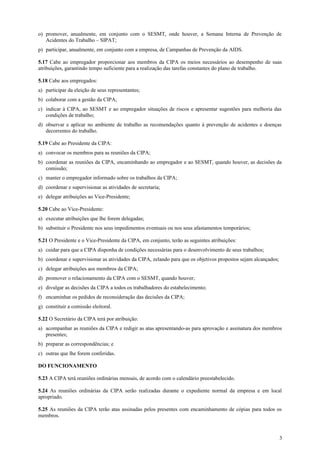 o) promover, anualmente, em conjunto com o SESMT, onde houver, a Semana Interna de Prevenção de
   Acidentes do Trabalho – SIPAT;
p) participar, anualmente, em conjunto com a empresa, de Campanhas de Prevenção da AIDS.

5.17 Cabe ao empregador proporcionar aos membros da CIPA os meios necessários ao desempenho de suas
atribuições, garantindo tempo suficiente para a realização das tarefas constantes do plano de trabalho.

5.18 Cabe aos empregados:
a) participar da eleição de seus representantes;
b) colaborar com a gestão da CIPA;
c) indicar à CIPA, ao SESMT e ao empregador situações de riscos e apresentar sugestões para melhoria das
   condições de trabalho;
d) observar e aplicar no ambiente de trabalho as recomendações quanto à prevenção de acidentes e doenças
   decorrentes do trabalho.

5.19 Cabe ao Presidente da CIPA:
a) convocar os membros para as reuniões da CIPA;
b) coordenar as reuniões da CIPA, encaminhando ao empregador e ao SESMT, quando houver, as decisões da
   comissão;
c) manter o empregador informado sobre os trabalhos da CIPA;
d) coordenar e supervisionar as atividades de secretaria;
e) delegar atribuições ao Vice-Presidente;

5.20 Cabe ao Vice-Presidente:
a) executar atribuições que lhe forem delegadas;
b) substituir o Presidente nos seus impedimentos eventuais ou nos seus afastamentos temporários;

5.21 O Presidente e o Vice-Presidente da CIPA, em conjunto, terão as seguintes atribuições:
a) cuidar para que a CIPA disponha de condições necessárias para o desenvolvimento de seus trabalhos;
b) coordenar e supervisionar as atividades da CIPA, zelando para que os objetivos propostos sejam alcançados;
c) delegar atribuições aos membros da CIPA;
d) promover o relacionamento da CIPA com o SESMT, quando houver;
e) divulgar as decisões da CIPA a todos os trabalhadores do estabelecimento;
f) encaminhar os pedidos de reconsideração das decisões da CIPA;
g) constituir a comissão eleitoral.

5.22 O Secretário da CIPA terá por atribuição:
a) acompanhar as reuniões da CIPA e redigir as atas apresentando-as para aprovação e assinatura dos membros
   presentes;
b) preparar as correspondências; e
c) outras que lhe forem conferidas.

DO FUNCIONAMENTO

5.23 A CIPA terá reuniões ordinárias mensais, de acordo com o calendário preestabelecido.

5.24 As reuniões ordinárias da CIPA serão realizadas durante o expediente normal da empresa e em local
apropriado.

5.25 As reuniões da CIPA terão atas assinadas pelos presentes com encaminhamento de cópias para todos os
membros.



                                                                                                                3
 