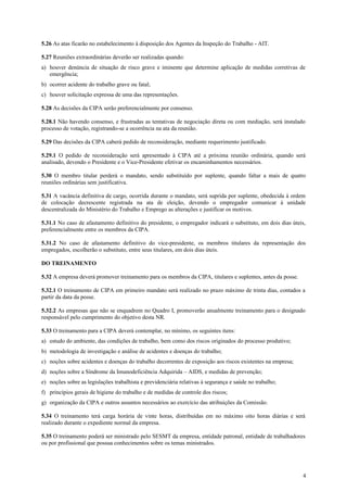 5.26 As atas ficarão no estabelecimento à disposição dos Agentes da Inspeção do Trabalho - AIT.

5.27 Reuniões extraordinárias deverão ser realizadas quando:
a) houver denúncia de situação de risco grave e iminente que determine aplicação de medidas corretivas de
   emergência;
b) ocorrer acidente do trabalho grave ou fatal;
c) houver solicitação expressa de uma das representações.

5.28 As decisões da CIPA serão preferencialmente por consenso.

5.28.1 Não havendo consenso, e frustradas as tentativas de negociação direta ou com mediação, será instalado
processo de votação, registrando-se a ocorrência na ata da reunião.

5.29 Das decisões da CIPA caberá pedido de reconsideração, mediante requerimento justificado.

5.29.1 O pedido de reconsideração será apresentado à CIPA até a próxima reunião ordinária, quando será
analisado, devendo o Presidente e o Vice-Presidente efetivar os encaminhamentos necessários.

5.30 O membro titular perderá o mandato, sendo substituído por suplente, quando faltar a mais de quatro
reuniões ordinárias sem justificativa.

5.31 A vacância definitiva de cargo, ocorrida durante o mandato, será suprida por suplente, obedecida à ordem
de colocação decrescente registrada na ata de eleição, devendo o empregador comunicar à unidade
descentralizada do Ministério do Trabalho e Emprego as alterações e justificar os motivos.

5.31.1 No caso de afastamento definitivo do presidente, o empregador indicará o substituto, em dois dias úteis,
preferencialmente entre os membros da CIPA.

5.31.2 No caso de afastamento definitivo do vice-presidente, os membros titulares da representação dos
empregados, escolherão o substituto, entre seus titulares, em dois dias úteis.

DO TREINAMENTO

5.32 A empresa deverá promover treinamento para os membros da CIPA, titulares e suplentes, antes da posse.

5.32.1 O treinamento de CIPA em primeiro mandato será realizado no prazo máximo de trinta dias, contados a
partir da data da posse.

5.32.2 As empresas que não se enquadrem no Quadro I, promoverão anualmente treinamento para o designado
responsável pelo cumprimento do objetivo desta NR.

5.33 O treinamento para a CIPA deverá contemplar, no mínimo, os seguintes itens:
a) estudo do ambiente, das condições de trabalho, bem como dos riscos originados do processo produtivo;
b) metodologia de investigação e análise de acidentes e doenças do trabalho;
c) noções sobre acidentes e doenças do trabalho decorrentes de exposição aos riscos existentes na empresa;
d) noções sobre a Síndrome da Imunodeficiência Adquirida – AIDS, e medidas de prevenção;
e) noções sobre as legislações trabalhista e previdenciária relativas à segurança e saúde no trabalho;
f) princípios gerais de higiene do trabalho e de medidas de controle dos riscos;
g) organização da CIPA e outros assuntos necessários ao exercício das atribuições da Comissão.

5.34 O treinamento terá carga horária de vinte horas, distribuídas em no máximo oito horas diárias e será
realizado durante o expediente normal da empresa.

5.35 O treinamento poderá ser ministrado pelo SESMT da empresa, entidade patronal, entidade de trabalhadores
ou por profissional que possua conhecimentos sobre os temas ministrados.




                                                                                                             4
 