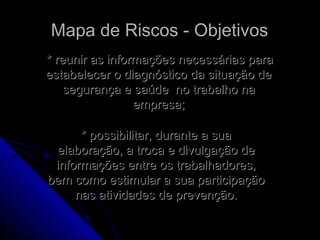 Mapa de Riscos - ObjetivosMapa de Riscos - Objetivos
* reunir as informações necessárias para* reunir as informações necessárias para
estabelecer o diagnóstico da situação deestabelecer o diagnóstico da situação de
segurança e saúde no trabalho nasegurança e saúde no trabalho na
empresa;empresa;
* possibilitar, durante a sua* possibilitar, durante a sua
elaboração, a troca e divulgação deelaboração, a troca e divulgação de
informações entre os trabalhadores,informações entre os trabalhadores,
bem como estimular a sua participaçãobem como estimular a sua participação
nas atividades de prevenção.nas atividades de prevenção.
 