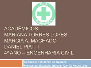 ACADÊMICOS:
MARIANA TORRES LOPES
MÁRCIA A. MACHADO
DANIEL PIATTI
4º ANO – ENGENHARIA CIVIL
Disciplina: Segurança do Trabalho
Professora: Elizabeth Spengler Cox de Moura Leite
 
