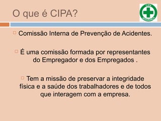 O que é CIPA?
 Comissão Interna de Prevenção de Acidentes.
 É uma comissão formada por representantes
do Empregador e dos Empregados .
 Tem a missão de preservar a integridade
física e a saúde dos trabalhadores e de todos
que interagem com a empresa.
 