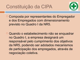 Constituição da CIPA
 Composta por representantes do Empregador
e dos Empregados com dimensionamento
previsto no Quadro I da NR5.
 Quando o estabelecimento não se enquadrar
no Quadro I, a empresa designará um
responsável pelo cumprimento dos objetivos
da NR5, podendo ser adotados mecanismos
de participação dos empregados, através de
negociação coletiva.
 
