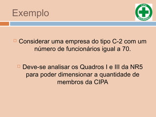Exemplo
 Considerar uma empresa do tipo C-2 com um
número de funcionários igual a 70.
 Deve-se analisar os Quadros I e III da NR5
para poder dimensionar a quantidade de
membros da CIPA
 
