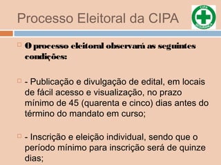 Processo Eleitoral da CIPA
 O processo eleitoral observará as seguintes
condições:
 - Publicação e divulgação de edital, em locais
de fácil acesso e visualização, no prazo
mínimo de 45 (quarenta e cinco) dias antes do
término do mandato em curso;
 - Inscrição e eleição individual, sendo que o
período mínimo para inscrição será de quinze
dias;
 
