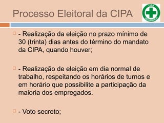 Processo Eleitoral da CIPA
 - Realização da eleição no prazo mínimo de
30 (trinta) dias antes do término do mandato
da CIPA, quando houver;
 - Realização de eleição em dia normal de
trabalho, respeitando os horários de turnos e
em horário que possibilite a participação da
maioria dos empregados.
 - Voto secreto;
 