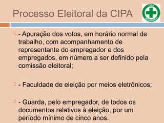 Processo Eleitoral da CIPA
 - Apuração dos votos, em horário normal de
trabalho, com acompanhamento de
representante do empregador e dos
empregados, em número a ser definido pela
comissão eleitoral;
 - Faculdade de eleição por meios eletrônicos;
 - Guarda, pelo empregador, de todos os
documentos relativos à eleição, por um
período mínimo de cinco anos.
 