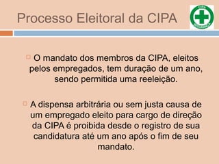 Processo Eleitoral da CIPA
 O mandato dos membros da CIPA, eleitos
pelos empregados, tem duração de um ano,
sendo permitida uma reeleição.
 A dispensa arbitrária ou sem justa causa de
um empregado eleito para cargo de direção
da CIPA é proibida desde o registro de sua
candidatura até um ano após o fim de seu
mandato.
 