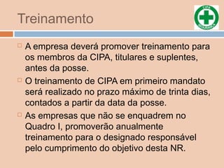 Treinamento
 A empresa deverá promover treinamento para
os membros da CIPA, titulares e suplentes,
antes da posse.
 O treinamento de CIPA em primeiro mandato
será realizado no prazo máximo de trinta dias,
contados a partir da data da posse.
 As empresas que não se enquadrem no
Quadro I, promoverão anualmente
treinamento para o designado responsável
pelo cumprimento do objetivo desta NR.
 