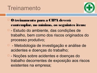 Treinamento
 O treinamento para a CIPA deverá
contemplar, no mínimo, os seguintes itens:
 - Estudo do ambiente, das condições de
trabalho, bem como dos riscos originados do
processo produtivo;
 - Metodologia de investigação e análise de
acidentes e doenças do trabalho;
 - Noções sobre acidentes e doenças do
trabalho decorrentes de exposição aos riscos
existentes na empresa;
 