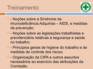 Treinamento
 - Noções sobre a Síndrome da
Imunodeficiência Adquirida – AIDS, e medidas
de prevenção;
 - Noções sobre as legislações trabalhistas e
previdenciária relativas à segurança e saúde
no trabalho;
 - Princípios gerais de higiene do trabalho e de
medidas de controle dos riscos;
 - Organização da CIPA e outros assuntos
necessários ao exercício das atribuições da
Comissão.
 