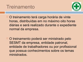 Treinamento
 O treinamento terá carga horária de vinte
horas, distribuídas em no máximo oito horas
diárias e será realizado durante o expediente
normal da empresa.
 O treinamento poderá ser ministrado pelo
SESMT da empresa, entidade patronal,
entidade de trabalhadores ou por profissional
que possua conhecimentos sobre os temas
ministrados.
 