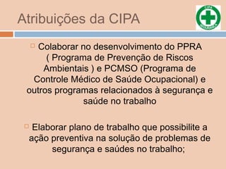Atribuições da CIPA
 Colaborar no desenvolvimento do PPRA
( Programa de Prevenção de Riscos
Ambientais ) e PCMSO (Programa de
Controle Médico de Saúde Ocupacional) e
outros programas relacionados à segurança e
saúde no trabalho
 Elaborar plano de trabalho que possibilite a
ação preventiva na solução de problemas de
segurança e saúdes no trabalho;
 
