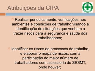 Atribuições da CIPA
 Realizar periodicamente, verificações nos
ambientes e condições de trabalho visando a
identificação de situações que venham a
trazer riscos para a segurança e saúde dos
trabalhadores;
 Identificar os riscos do processos de trabalho,
e elaborar o mapa de riscos, com a
participação do maior número de
trabalhadores com assessoria do SESMT,
onde houver;
 
