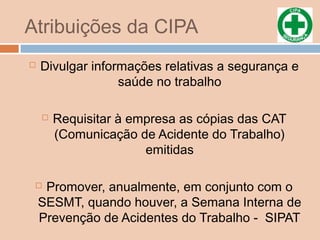 Atribuições da CIPA
 Divulgar informações relativas a segurança e
saúde no trabalho
 Requisitar à empresa as cópias das CAT
(Comunicação de Acidente do Trabalho)
emitidas
 Promover, anualmente, em conjunto com o
SESMT, quando houver, a Semana Interna de
Prevenção de Acidentes do Trabalho - SIPAT
 