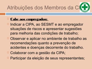 Atribuições dos Membros da CIPA
 Cabe aos empregados:
 Indicar a CIPA, ao SESMT e ao empregador
situações de riscos e apresentar sugestões
para melhoria das condições de trabalho;
 Observar e aplicar no ambiente de trabalho as
recomendações quanto a prevenção de
acidentes e doenças decorrente do trabalho.
 Colaborar com a gestão da CIPA;
 Participar da eleição de seus representantes;
 