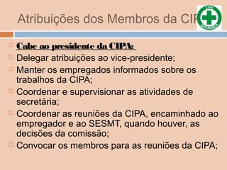 Atribuições dos Membros da CIPA
 Cabe ao presidente da CIPA:
 Delegar atribuições ao vice-presidente;
 Manter os empregados informados sobre os
trabalhos da CIPA;
 Coordenar e supervisionar as atividades de
secretária;
 Coordenar as reuniões da CIPA, encaminhado ao
empregador e ao SESMT, quando houver, as
decisões da comissão;
 Convocar os membros para as reuniões da CIPA;
 