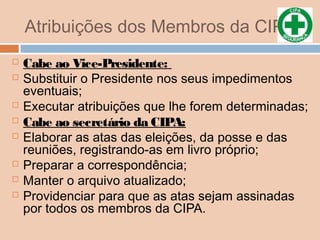 Atribuições dos Membros da CIPA
 Cabe ao Vice-Presidente:
 Substituir o Presidente nos seus impedimentos
eventuais;
 Executar atribuições que lhe forem determinadas;
 Cabe ao secretário da CIPA:
 Elaborar as atas das eleições, da posse e das
reuniões, registrando-as em livro próprio;
 Preparar a correspondência;
 Manter o arquivo atualizado;
 Providenciar para que as atas sejam assinadas
por todos os membros da CIPA.
 