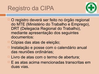 Registro da CIPA
 O registro deverá ser feito no órgão regional
do MTE (Ministério do Trabalho e Emprego),
DRT (Delegacia Regional do Trabalho),
mediante apresentação dos seguintes
documentos:
 Cópias das atas de eleição;
 Instalação e posse com o calendário anual
das reuniões ordinárias;
 Livro de atas com o termo de abertura;
 E as atas acima mencionadas transcritas em
duas vias.
 