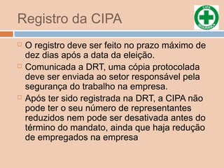 Registro da CIPA
 O registro deve ser feito no prazo máximo de
dez dias após a data da eleição.
 Comunicada a DRT, uma cópia protocolada
deve ser enviada ao setor responsável pela
segurança do trabalho na empresa.
 Após ter sido registrada na DRT, a CIPA não
pode ter o seu número de representantes
reduzidos nem pode ser desativada antes do
término do mandato, ainda que haja redução
de empregados na empresa
 