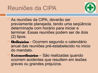 Reuniões da CIPA
 As reuniões da CIPA, deverão ser
previamente planejada, tendo uma seqüência
determinada com horário para iniciar e
terminar. Essas reuniões podem ser de dois
(2) tipos:
 Ordinárias - Ocorrem segundo o calendário
anual das reuniões pré-estabelecido no inicio
do mandato.
 Extraordinárias – São realizadas quando
ocorrem acidentes que resultem em lesões
graves ou grandes prejuízos.
 
