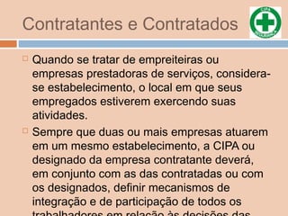 Contratantes e Contratados
 Quando se tratar de empreiteiras ou
empresas prestadoras de serviços, considera-
se estabelecimento, o local em que seus
empregados estiverem exercendo suas
atividades.
 Sempre que duas ou mais empresas atuarem
em um mesmo estabelecimento, a CIPA ou
designado da empresa contratante deverá,
em conjunto com as das contratadas ou com
os designados, definir mecanismos de
integração e de participação de todos os
 