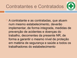Contratantes e Contratados
 A contratante e as contratadas, que atuem
num mesmo estabelecimento, deverão
implementar, de forma integrada, medidas de
prevenção de acidentes e doenças do
trabalho, decorrentes da presente NR, de
forma a garantir o mesmo nível de proteção
em matéria de segurança e saúde a todos os
trabalhadores do estabelecimento
 