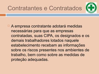 Contratantes e Contratados
 A empresa contratante adotará medidas
necessárias para que as empresas
contratadas, suas CIPA, os designados e os
demais trabalhadores lotados naquele
estabelecimento recebam as informações
sobre os riscos presentes nos ambientes de
trabalho, bem como sobre as medidas de
proteção adequadas.
 