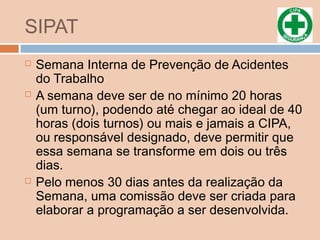 SIPAT
 Semana Interna de Prevenção de Acidentes
do Trabalho
 A semana deve ser de no mínimo 20 horas
(um turno), podendo até chegar ao ideal de 40
horas (dois turnos) ou mais e jamais a CIPA,
ou responsável designado, deve permitir que
essa semana se transforme em dois ou três
dias.
 Pelo menos 30 dias antes da realização da
Semana, uma comissão deve ser criada para
elaborar a programação a ser desenvolvida.
 