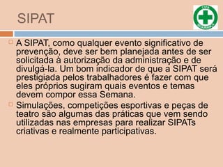 SIPAT
 A SIPAT, como qualquer evento significativo de
prevenção, deve ser bem planejada antes de ser
solicitada à autorização da administração e de
divulgá-la. Um bom indicador de que a SIPAT será
prestigiada pelos trabalhadores é fazer com que
eles próprios sugiram quais eventos e temas
devem compor essa Semana.
 Simulações, competições esportivas e peças de
teatro são algumas das práticas que vem sendo
utilizadas nas empresas para realizar SIPATs
criativas e realmente participativas.
 