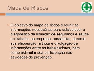 Mapa de Riscos
 O objetivo do mapa de riscos é reunir as
informações necessárias para estabelecer o
diagnóstico da situação de segurança e saúde
no trabalho na empresa; possibilitar, durante
sua elaboração, a troca e divulgação de
informações entre os trabalhadores, bem
como estimular sua participação nas
atividades de prevenção.
 