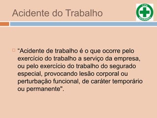 Acidente do Trabalho
 “Acidente de trabalho é o que ocorre pelo
exercício do trabalho a serviço da empresa,
ou pelo exercício do trabalho do segurado
especial, provocando lesão corporal ou
perturbação funcional, de caráter temporário
ou permanente".
 